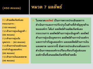 (450 คะแนน)
 ในหมวดผลลัพธ์ เป็นการตรวจประเมินผลการ
ดาเนินการและการปรับปรุงในด้านที่สาคัญทุกด้าน
ขององค์กร ได้แก่ ผลลัพธ์ด้านผลิตภัณฑ์และ
กระบวนการ ผลลัพธ์ด้านการมุ่งเน้นลูกค้า ผลลัพธ์
ด้านการมุ่งเน้นบุคลากร ผลลัพธ์ด้านการนาองค์กร
และการกากับดูแลองค์กร และผลลัพธ์ด้านการเงิน
และตลาด นอกจากนี้ ยังตรวจประเมินระดับผลการ
ดาเนินการขององค์กรเปรียบเทียบกับคู่แข่งและ
องค์กรอื่นที่เสนอผลิตภัณฑ์ที่คล้ายคลึง
7.1 ด้านผลิตภัณฑ์และ
กระบวนการ :
(120 คะแนน)
7.2 ด้านการมุ่งเน้นลูกค้า :
(80 คะแนน)
7.3 ด้านการมุ่งเน้น
บุคลากร : (80 คะแนน)
7.4 ด้านการนาองค์กรและ
การกากับดูแลองค์กร:
(80 คะแนน)
7.5 ด้านการเงินและตลาด:
(90 คะแนน)
หมวด 7 ผลลัพธ์
 