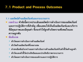 7.1 ผลลัพธ์ด้านผลิตภัณฑ์และกระบวนการ
 เจตจานง หัวข้อนี้ ตรวจประเมินผลลัพธ์การดาเนินการของผลิตภัณฑ์
และการปฏิบัติการที่สาคัญ เพื่อแสดงให้เห็นถึงผลิตภัณฑ์และบริการ
ที่มีคุณภาพและมีคุณค่า ซึ่งจะทาให้ลูกค้าเกิดความพึงพอใจและ
ความผูกพัน
 ข้อสังเกต
 ตัววัดผลการดาเนินการด้านผลิตภัณฑ์
 ตัววัดด้านผลิตภัณฑ์ที่เหมาะสม
 ค่าสหสัมพันธ์ระหว่างผลการดาเนินการด้านผลิตภัณฑ์กับตัวชี้ วัดด้านลูกค้า
 ตัววัดและตัวชี้วัดประสิทธิผลและประสิทธิภาพกระบวนการ
 ตัววัดผลการดาเนินการขององค์กรและการปฏิบัติการ
 
