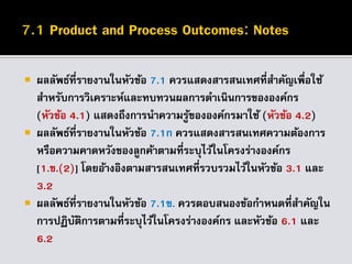  ผลลัพธ์ที่รายงานในหัวข้อ 7.1 ควรแสดงสารสนเทศที่สาคัญเพื่อใช้
สาหรับการวิเคราะห์และทบทวนผลการดาเนินการขององค์กร
(หัวข้อ 4.1) แสดงถึงการนาความรู้ขององค์กรมาใช้ (หัวข้อ 4.2)
 ผลลัพธ์ที่รายงานในหัวข้อ 7.1ก ควรแสดงสารสนเทศความต้องการ
หรือความคาดหวังของลูกค้าตามที่ระบุไว้ในโครงร่างองค์กร
[1.ข.(2)] โดยอ้างอิงตามสารสนเทศที่รวบรวมไว้ในหัวข้อ 3.1 และ
3.2
 ผลลัพธ์ที่รายงานในหัวข้อ 7.1ข. ควรตอบสนองข้อกาหนดที่สาคัญใน
การปฏิบัติการตามที่ระบุไว้ในโครงร่างองค์กร และหัวข้อ 6.1 และ
6.2
 