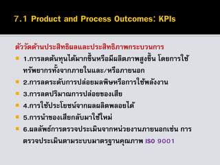 ตัววัดด้านประสิทธิผลและประสิทธิภาพกระบวนการ
 1.การลดต้นทุนได้มากขึ้นหรือมีผลิตภาพสูงขึ้น โดยการใช้
ทรัพยากรทั้งจากภายในและ/หรือภายนอก
 2.การลดระดับการปล่อยมลพิษหรือการใช้พลังงาน
 3.การลดปริมาณการปล่อยของเสีย
 4.การใช้ประโยชน์จากผลผลิตพลอยได้
 5.การนาของเสียกลับมาใช้ใหม่
 6.ผลลัพธ์การตรวจประเมินจากหน่วยงานภายนอกเช่น การ
ตรวจประเมินตามระบบมาตรฐานคุณภาพ ISO 9001
 