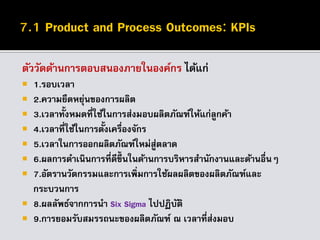 ตัววัดด้านการตอบสนองภายในองค์กร ได้แก่
 1.รอบเวลา
 2.ความยืดหยุ่นของการผลิต
 3.เวลาทั้งหมดที่ใช้ในการส่งมอบผลิตภัณฑ์ให้แก่ลูกค้า
 4.เวลาที่ใช้ในการตั้งเครื่องจักร
 5.เวลาในการออกผลิตภัณฑ์ใหม่สู่ตลาด
 6.ผลการดาเนินการที่ดีขึ้ นในด้านการบริหารสานักงานและด้านอื่นๆ
 7.อัตรานวัตกรรมและการเพิ่มการใช้ผลผลิตของผลิตภัณฑ์และ
กระบวนการ
 8.ผลลัพธ์จากการนา Six Sigma ไปปฏิบัติ
 9.การยอมรับสมรรถนะของผลิตภัณฑ์ ณ เวลาที่ส่งมอบ
 