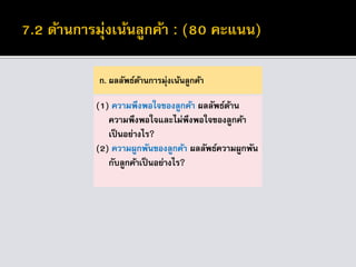 ก. ผลลัพธ์ด้านการมุ่งเน้นลูกค้า
(1) ความพึงพอใจของลูกค้า ผลลัพธ์ด้าน
ความพึงพอใจและไม่พึงพอใจของลูกค้า
เป็นอย่างไร?
(2) ความผูกพันของลูกค้า ผลลัพธ์ความผูกพัน
กับลูกค้าเป็นอย่างไร?
 