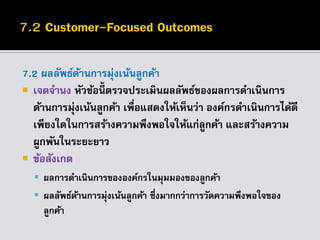 7.2 ผลลัพธ์ด้านการมุ่งเน้นลูกค้า
 เจตจานง หัวข้อนี้ ตรวจประเมินผลลัพธ์ของผลการดาเนินการ
ด้านการมุ่งเน้นลูกค้า เพื่อแสดงให้เห็นว่า องค์กรดาเนินการได้ดี
เพียงใดในการสร้างความพึงพอใจให้แก่ลูกค้า และสร้างความ
ผูกพันในระยะยาว
 ข้อสังเกต
 ผลการดาเนินการขององค์กรในมุมมองของลูกค้า
 ผลลัพธ์ด้านการมุ่งเน้นลูกค้า ซึ่งมากกว่าการวัดความพึงพอใจของ
ลูกค้า
 