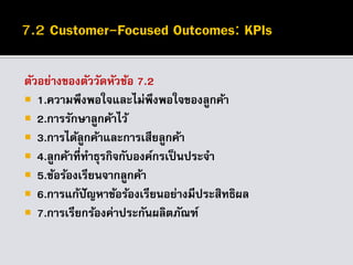 ตัวอย่างของตัววัดหัวข้อ 7.2
 1.ความพึงพอใจและไม่พึงพอใจของลูกค้า
 2.การรักษาลูกค้าไว้
 3.การได้ลูกค้าและการเสียลูกค้า
 4.ลูกค้าที่ทาธุรกิจกับองค์กรเป็นประจา
 5.ข้อร้องเรียนจากลูกค้า
 6.การแก้ปัญหาข้อร้องเรียนอย่างมีประสิทธิผล
 7.การเรียกร้องค่าประกันผลิตภัณฑ์
 