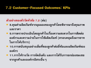 ตัวอย่างของตัววัดหัวข้อ 7.2 (ต่อ)
 8.คุณค่าผลิตภัณฑ์จากมุมมองของลูกค้าโดยพิจารณาถึงคุณภาพ
และราคา
 9.การตรวจประเมินโดยลูกค้าในเรื่องความสะดวกในการติดต่อ
องค์กรและความง่ายในการใช้ผลิตภัณฑ์ (ครอบคลุมถึงมารยาท
ในการให้บริการ)
 10.การสนับสนุนอย่างเต็มที่ของลูกค้าต่อยี่ห้อและผลิตภัณฑ์ของ
องค์กร
 11.การให้รางวัล การจัดอันดับ และการได้รับการยกย่องชมเชย
จากลูกค้าและองค์กรอิสระอื่นๆ
 