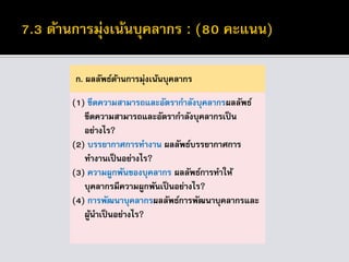 ก. ผลลัพธ์ด้านการมุ่งเน้นบุคลากร
(1) ขีดความสามารถและอัตรากาลังบุคลากรผลลัพธ์
ขีดความสามารถและอัตรากาลังบุคลากรเป็น
อย่างไร?
(2) บรรยากาศการทางาน ผลลัพธ์บรรยากาศการ
ทางานเป็นอย่างไร?
(3) ความผูกพันของบุคลากร ผลลัพธ์การทาให้
บุคลากรมีความผูกพันเป็นอย่างไร?
(4) การพัฒนาบุคลากรผลลัพธ์การพัฒนาบุคลากรและ
ผู้นาเป็นอย่างไร?
 