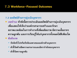 7.3 ผลลัพธ์ด้านการมุ่งเน้นบุคลากร
 เจตจานง หัวข้อนี้ ตรวจประเมินผลลัพธ์ด้านการมุ่งเน้นบุคลากร
เพื่อแสดงให้เห็นว่าองค์กรสามารถสร้างและรักษา
สภาพแวดล้อมในการทางานที่เพิ่มผลิตภาพ มีความเอื้ออาทร
ความผูกพัน และการเรียนรู้ให้แก่บุคลากรทั้งหมดได้ดีเพียงใด
 ข้อสังเกต
 ปัจจัยทั่วไปหรือปัจจัยเฉพาะขององค์กรด้านบุคลากร
 ตัวชี้ วัดด้านขีดความสามารถและอัตรากาลังของบุคลากร
 ตัวชี้ วัดความผูกพัน
 
