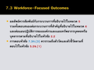  ผลลัพธ์ควรสัมพันธ์กับกระบวนการที่อธิบายไว้ในหมวด 5
รวมทั้งตอบสนองต่อกระบวนการที่สาคัญที่อธิบายไว้ในหมวด 6
และต่อแผนปฏิบัติการขององค์กรและแผนทรัพยากรบุคคลหรือ
บุคลากรตามที่อธิบายไว้ในหัวข้อ 2.2
 การตอบหัวข้อ 7.3ก.(3) ควรรวมถึงตัววัดและตัวชี้วัดตามที่
ตอบไว้ในหัวข้อ 5.2ข.(1)
 