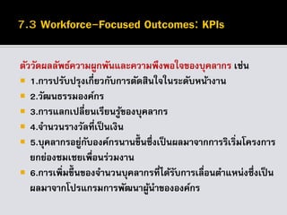 ตัววัดผลลัพธ์ความผูกพันและความพึงพอใจของบุคลากร เช่น
 1.การปรับปรุงเกี่ยวกับการตัดสินใจในระดับหน้างาน
 2.วัฒนธรรมองค์กร
 3.การแลกเปลี่ยนเรียนรู้ของบุคลากร
 4.จานวนรางวัลที่เป็นเงิน
 5.บุคลากรอยู่กับองค์กรนานขึ้นซึ่งเป็นผลมาจากการริเริ่มโครงการ
ยกย่องชมเชยเพื่อนร่วมงาน
 6.การเพิ่มขึ้นของจานวนบุคลากรที่ได้รับการเลื่อนตาแหน่งซึ่งเป็น
ผลมาจากโปรแกรมการพัฒนาผู้นาขององค์กร
 