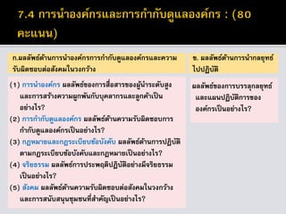 ก.ผลลัพธ์ด้านการนาองค์กรการกากับดูแลองค์กรและความ
รับผิดชอบต่อสังคมในวงกว้าง
(1) การนาองค์กร ผลลัพธ์ของการสื่อสารของผู้นาระดับสูง
และการสร้างความผูกพันกับบุคลากรและลูกค้าเป็น
อย่างไร?
(2) การกากับดูแลองค์กร ผลลัพธ์ด้านความรับผิดชอบการ
กากับดูแลองค์กรเป็นอย่างไร?
(3) กฎหมายและกฎระเบียบข้อบังคับ ผลลัพธ์ด้านการปฏิบัติ
ตามกฎระเบียบข้อบังคับและกฎหมายเป็นอย่างไร?
(4) จริยธรรม ผลลัพธ์การประพฤติปฏิบัติอย่างมีจริยธรรม
เป็นอย่างไร?
(5) สังคม ผลลัพธ์ด้านความรับผิดชอบต่อสังคมในวงกว้าง
และการสนับสนุนชุมชนที่สาคัญเป็นอย่างไร?
ข. ผลลัพธ์ด้านการนากลยุทธ์
ไปปฏิบัติ
ผลลัพธ์ของการบรรลุกลยุทธ์
และแผนปฏิบัติการของ
องค์กรเป็นอย่างไร?
 