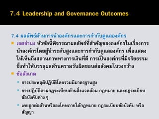 7.4 ผลลัพธ์ด้านการนาองค์กรและการกากับดูแลองค์กร
 เจตจานง หัวข้อนี้ พิจารณาผลลัพธ์ที่สาคัญขององค์กรในเรื่องการ
นาองค์กรโดยผู้นาระดับสูงและการกากับดูแลองค์กร เพื่อแสดง
ให้เห็นถึงสถานภาพทางการเงินที่ดี การเป็นองค์กรที่มีจริยธรรม
ซึ่งทาให้บรรลุผลด้านความรับผิดชอบต่อสังคมในวงกว้าง
 ข้อสังเกต
 การประพฤติปฏิบัติโดยรวมมีมาตรฐานสูง
 การปฏิบัติตามกฎระเบียบด้านสิ่งแวดล้อม กฎหมาย และกฎระเบียบ
ข้อบังคับต่างๆ
 เคยถูกต่อต้านหรือลงโทษภายใต้กฎหมาย กฎระเบียบข้อบังคับ หรือ
สัญญา
 