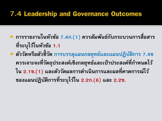  การรายงานในหัวข้อ 7.4ก.(1) ควรสัมพันธ์กับกระบวนการสื่อสาร
ที่ระบุไว้ในหัวข้อ 1.1
 ตัววัดหรือตัวชี้วัด การบรรลุแผนกลยุทธ์และแผนปฏิบัติการ 7.4ข
ควรเจาะจงที่วัตถุประสงค์เชิงกลยุทธ์และเป้าประสงค์ที่กาหนดไว้
ใน 2.1ข.(1) และตัววัดผลการดาเนินการและผลที่คาดการณ์ไว้
ของแผนปฏิบัติการที่ระบุไว้ใน 2.2ก.(6) และ 2.2ข.
 
