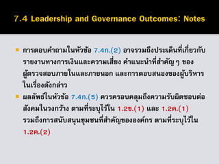  การตอบคาถามในหัวข้อ 7.4ก.(2) อาจรวมถึงประเด็นที่เกี่ยวกับ
รายงานทางการเงินและความเสี่ยง คาแนะนาที่สาคัญๆ ของ
ผู้ตรวจสอบภายในและภายนอก และการตอบสนองของผู้บริหาร
ในเรื่องดังกล่าว
 ผลลัพธ์ในหัวข้อ 7.4ก.(5) ควรครอบคลุมถึงความรับผิดชอบต่อ
สังคมในวงกว้าง ตามที่ระบุไว้ใน 1.2ข.(1) และ 1.2ค.(1)
รวมถึงการสนับสนุนชุมชนที่สาคัญขององค์กร ตามที่ระบุไว้ใน
1.2ค.(2)
 