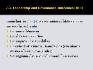 ผลลัพธ์ในหัวข้อ 7.4ก.(5) ตัววัดการสนับสนุนให้เกิดความผาสุก
ของสังคมในวงกว้าง เช่น
 1.การลดการใช้พลังงาน
 2.การใช้พลังงานหมุนเวียน
 3.การหมุนเวียนน้ากลับมาใช้ใหม่
 4.ทางเลือกอื่นสาหรับการอนุรักษ์ทรัพยากร (เช่น เพิ่มการ
ประชุมทางไกลแบบภาพและเสียง)
 5.การปฏิบัติต่อผู้ใช้แรงงานที่เป็นที่ยอมรับในระดับสากล
 