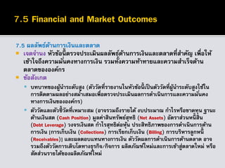 7.5 ผลลัพธ์ด้านการเงินและตลาด
 เจตจานง หัวข้อนี้ ตรวจประเมินผลลัพธ์ด้านการเงินและตลาดที่สาคัญ เพื่อให้
เข้าใจถึงความมั่นคงทางการเงิน รวมทั้งความท้าทายและความสาเร็จด้าน
ตลาดขององค์กร
 ข้อสังเกต
 บทบาทของผู้นาระดับสูง (ตัววัดที่รายงานในหัวข้อนี้ เป็นตัววัดที่ผู้นาระดับสูงใช้ใน
การติดตามผลอย่างสม่าเสมอเพื่อตรวจประเมินผลการดาเนินการและความมั่นคง
ทางการเงินขององค์กร)
 ตัววัดและตัวชี้ วัดที่เหมาะสม (อาจรวมถึงรายได้ งบประมาณ กาไรหรือขาดทุน ฐานะ
ด้านเงินสด (Cash Position) มูลค่าสินทรัพย์สุทธิ (Net Assets) อัตราส่วนหนี้ สิน
(Debt Leverage) วงจรเงินสด กาไรสุทธิต่อหุ้น ประสิทธิภาพของการดาเนินการด้าน
การเงิน [การเก็บเงิน (Collections) การเรียกเก็บเงิน (Billing) การบริหารลูกหนี้
(Receivables)] และผลตอบแทนทางการเงิน ตัววัดผลการดาเนินการด้านตลาด อาจ
รวมถึงตัววัดการเติบโตทางธุรกิจ/กิจการ ผลิตภัณฑ์ใหม่และการเข้าสู่ตลาดใหม่ หรือ
สัดส่วนรายได้ของผลิตภัณฑ์ใหม่
 
