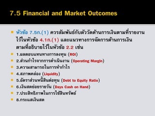 หัวข้อ 7.5ก.(1) ควรสัมพันธ์กับตัววัดด้านการเงินตามที่รายงาน
ไว้ในหัวข้อ 4.1ก.(1) และแนวทางการจัดการด้านการเงิน
ตามที่อธิบายไว้ในหัวข้อ 2.2 เช่น
 1.ผลตอบแทนทางการลงทุน (ROI)
 2.ส่วนกาไรจากการดาเนินงาน (Operating Margin)
 3.ความสามารถในการทากาไร
 4.สภาพคล่อง (Liquidity)
 5.อัตราส่วนหนี้ สินต่อทุน (Debt to Equity Ratio)
 6.เงินสดย่อยรายวัน (Days Cash on Hand)
 7.ประสิทธิภาพในการใช้สินทรัพย์
 8.กระแสเงินสด
 