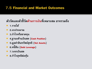 ตัววัดและตัวชี้วัดด้านการเงินที่เหมาะสม อาจรวมถึง
 1.รายได้
 2.งบประมาณ
 3.กาไรหรือขาดทุน
 4.ฐานะด้านเงินสด (Cash Position)
 5.มูลค่าสินทรัพย์สุทธิ (Net Assets)
 6.หนี้ สิน (Debt Leverage)
 7.วงจรเงินสด
 8.กาไรสุทธิต่อหุ้น
 