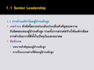 1.1 การนาองค์กรโดยผู้นาระดับสูง
 เจตจานง หัวข้อนี้ ตรวจประเมินประเด็นสาคัญของความ
รับผิดชอบของผู้นาระดับสูง รวมทั้งการสรรค์สร้างให้องค์กรมีผล
การดาเนินการที่ดีทั้งในปัจจุบันและอนาคต
 ข้อสังเกต
 บทบาทสาคัญของผู้นาระดับสูง
 การเป็นแบบอย่างที่ดีของผู้นาระดับสูง
 