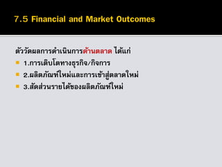 ตัววัดผลการดาเนินการด้านตลาด ได้แก่
 1.การเติบโตทางธุรกิจ/กิจการ
 2.ผลิตภัณฑ์ใหม่และการเข้าสู่ตลาดใหม่
 3.สัดส่วนรายได้ของผลิตภัณฑ์ใหม่
 