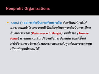  7.5ก.(1) ผลการดาเนินการด้านการเงิน สำหรับองค์กรที่ไม่
แสวงหำผลกำไร อำจรวมตัววัดเกี่ยวกับผลกำรดำเนินกำรเทียบ
กับงบประมำณ (Performance to Budget) ทุนสำรอง (Reserve
Funds) กำรลดควำมสิ้นเปลืองหรือกำรประหยัด เปอร์เซ็นต์
ค่ำใช้จ่ำยกำรบริหำรต่องบประมำณและต้นทุนด้ำนกำรระดมทุน
เทียบกับทุนที่ระดมได้
 