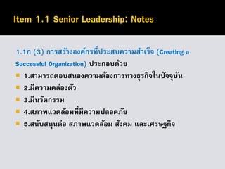 1.1ก (3) การสร้างองค์กรที่ประสบความสาเร็จ (Creating a
Successful Organization) ประกอบด้วย
 1.สามารถตอบสนองความต้องการทางธุรกิจในปัจจุบัน
 2.มีความคล่องตัว
 3.มีนวัตกรรม
 4.สภาพแวดล้อมที่มีความปลอดภัย
 5.สนับสนุนต่อ สภาพแวดล้อม สังคม และเศรษฐกิจ
 