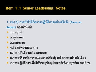 1.1ข.(2) การทาให้เกิดการปฏิบัติการอย่างจริงจัง (focus on
Action) ต้องคานึงถึง
 1.กลยุทธ์
 2.บุคลากร
 3.ระบบงาน
 4.สินทรัพย์ขององค์กร
 5.การกล้าเสี่ยงอย่างรอบคอบ
 6.การสร้างนวัตกรรมและการปรับปรุงผลิตภาพอย่างต่อเนื่อง
 7.การปฏิบัติการเพื่อให้บรรลุวัตถุประสงค์เชิงกลยุทธ์ขององค์กร
 