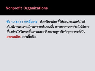 ข้อ 1.1ข.(1) การสื่อสาร สำหรับองค์กรที่ไม่แสวงหำผลกำไรที่
ต้องพึ่งพำอำสำสมัครมำช่วยทำงำนนั้น กำรตอบควรกล่ำวถึงวิธีกำร
ที่องค์กรใช้ในกำรสื่อสำรและสร้ำงควำมผูกพันกับบุคลำกรที่เป็น
อำสำสมัครเหล่ำนั้นด้วย
 
