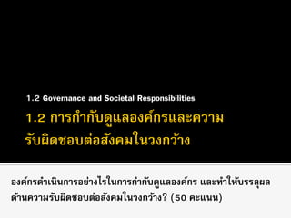 1.2 Governance and Societal Responsibilities
องค์กรดาเนินการอย่างไรในการกากับดูแลองค์กร และทาให้บรรลุผล
ด้านความรับผิดชอบต่อสังคมในวงกว้าง? (50 คะแนน)
 