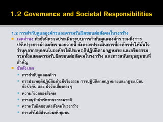 1.2 การกากับดูแลองค์กรและความรับผิดชอบต่อสังคมในวงกว้าง
 เจตจานง หัวข้อนี้ ตรวจประเมินระบบการกากับดูแลองค์กร รวมถึงการ
ปรับปรุงการนาองค์กร นอกจากนี้ ยังตรวจประเมินการที่องค์กรทาให้มั่นใจ
ว่าบุคลากรทุกคนในองค์กรได้ประพฤติปฏิบัติตามกฎหมาย และจริยธรรม
รวมทั้งแสดงความรับผิดชอบต่อสังคมในวงกว้าง และการสนับสนุนชุมชนที่
สาคัญ
 ข้อสังเกต
 การกากับดูแลองค์กร
 การประพฤติปฏิบัติอย่างมีจริยธรรม การปฏิบัติตามกฎหมายและกฎระเบียบ
ข้อบังคับ และ ปัจจัยเสี่ยงต่างๆ
 ความกังวลของสังคม
 การอนุรักษ์ทรัพยากรธรรมชาติ
 ความรับผิดชอบต่อสังคมในวงกว้าง
 การเข้าไปมีส่วนร่วมกับชุมชน
 