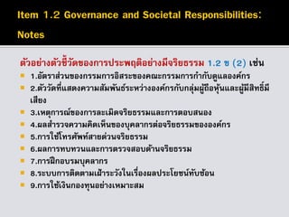 ตัวอย่างตัวชี้วัดของการประพฤติอย่างมีจริยธรรม 1.2 ข (2) เช่น
 1.อัตราส่วนของกรรมการอิสระของคณะกรรมการกากับดูแลองค์กร
 2.ตัววัดที่แสดงความสัมพันธ์ระหว่างองค์กรกับกลุ่มผู้ถือหุ้นและผู้มีสิทธิ์มี
เสียง
 3.เหตุการณ์ของการละเมิดจริยธรรมและการตอบสนอง
 4.ผลสารวจความคิดเห็นของบุคลากรต่อจริยธรรมขององค์กร
 5.การใช้โทรศัพท์สายด่วนจริยธรรม
 6.ผลการทบทวนและการตรวจสอบด้านจริยธรรม
 7.การฝึกอบรมบุคลากร
 8.ระบบการติดตามเฝ้าระวังในเรื่องผลประโยชน์ทับซ้อน
 9.การใช้เงินกองทุนอย่างเหมาะสม
 