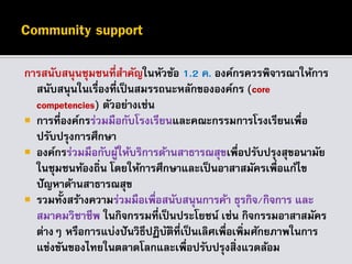 การสนับสนุนชุมชนที่สาคัญในหัวข้อ 1.2 ค. องค์กรควรพิจารณาให้การ
สนับสนุนในเรื่องที่เป็นสมรรถนะหลักขององค์กร (core
competencies) ตัวอย่างเช่น
 การที่องค์กรร่วมมือกับโรงเรียนและคณะกรรมการโรงเรียนเพื่อ
ปรับปรุงการศึกษา
 องค์กรร่วมมือกับผู้ให้บริการด้านสาธารณสุขเพื่อปรับปรุงสุขอนามัย
ในชุมชนท้องถิ่น โดยให้การศึกษาและเป็นอาสาสมัครเพื่อแก้ไข
ปัญหาด้านสาธารณสุข
 รวมทั้งสร้างความร่วมมือเพื่อสนับสนุนการค้า ธุรกิจ/กิจการ และ
สมาคมวิชาชีพ ในกิจกรรมที่เป็นประโยชน์ เช่น กิจกรรมอาสาสมัคร
ต่างๆ หรือการแบ่งปันวิธีปฏิบัติที่เป็นเลิศเพื่อเพิ่มศักยภาพในการ
แข่งขันของไทยในตลาดโลกและเพื่อปรับปรุงสิ่งแวดล้อม
 