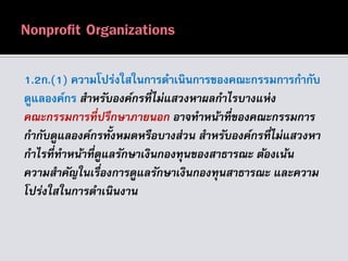 1.2ก.(1) ความโปร่งใสในการดาเนินการของคณะกรรมการกากับ
ดูแลองค์กร สำหรับองค์กรที่ไม่แสวงหำผลกำไรบำงแห่ง
คณะกรรมกำรที่ปรึกษำภำยนอก อำจทำหน้ำที่ของคณะกรรมกำร
กำกับดูแลองค์กรทั้งหมดหรือบำงส่วน สำหรับองค์กรที่ไม่แสวงหำ
กำไรที่ทำหน้ำที่ดูแลรักษำเงินกองทุนของสำธำรณะ ต้องเน้น
ควำมสำคัญในเรื่องกำรดูแลรักษำเงินกองทุนสำธำรณะ และควำม
โปร่งใสในกำรดำเนินงำน
 