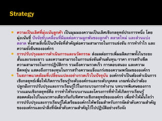  ความเป็นเลิศที่มุ่งเน้นลูกค้า เป็นมุมมองความเป็นเลิศเชิงกลยุทธ์ประการหนึ่ง โดย
มุ่งเน้นที่ ปัจจัยขับเคลื่อนที่มีผลต่อความผูกพันของลูกค้า ตลาดใหม่ และส่วนแบ่ง
ตลาด ทั้งสามสิ่งนี้ เป็นปัจจัยที่สาคัญต่อความสามารถในการแข่งขัน การทากาไร และ
ความยั่งยืนขององค์กร
 การปรับปรุงผลการดาเนินการและนวัตกรรม ส่งผลต่อการเพิ่มผลิตภาพทั้งในระยะ
สั้นและระยะยาว และความสามารถในการแข่งขันด้านต้นทุน/ราคา การสร้างขีด
ความสามารถในการปฏิบัติการ รวมถึงความรวดเร็ว การตอบสนอง และความ
ยืดหยุ่น แสดงถึงการลงทุนในการสร้างความแข็งแกร่งของความพร้อมขององค์กร
 ในสภาพแวดล้อมที่เปลี่ยนแปลงอย่างรวดเร็วในปัจจุบัน องค์กรจาเป็นต้องดาเนินการ
เชิงกลยุทธ์เพื่อให้เกิดการเรียนรู้ระดับองค์กรและระดับบุคคล เกณฑ์เน้นว่าต้อง
ปลูกฝังการปรับปรุงและการเรียนรู้ไว้ในกระบวนการทางาน บทบาทพิเศษของการ
วางแผนเชิงกลยุทธ์คือ การทาให้ระบบงานและโครงการที่ทาให้เกิดการเรียนรู้
สอดคล้องไปในแนวทางเดียวกันกับทิศทางเชิงกลยุทธ์ขององค์กร เพื่อทาให้มั่นใจว่า
การปรับปรุงและการเรียนรู้ได้เตรียมองค์กรให้พร้อมสาหรับการจัดลาดับความสาคัญ
ขององค์กรและนาสิ่งที่จัดลาดับความสาคัญไว้ไปปฏิบัติอย่างจริงจัง
 