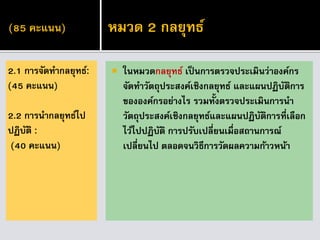 (85 คะแนน)
 ในหมวดกลยุทธ์ เป็นการตรวจประเมินว่าองค์กร
จัดทาวัตถุประสงค์เชิงกลยุทธ์ และแผนปฏิบัติการ
ขององค์กรอย่างไร รวมทั้งตรวจประเมินการนา
วัตถุประสงค์เชิงกลยุทธ์และแผนปฏิบัติการที่เลือก
ไว้ไปปฏิบัติ การปรับเปลี่ยนเมื่อสถานการณ์
เปลี่ยนไป ตลอดจนวิธีการวัดผลความก้าวหน้า
2.1 การจัดทากลยุทธ์:
(45 คะแนน)
2.2 การนากลยุทธ์ไป
ปฏิบัติ :
(40 คะแนน)
หมวด 2 กลยุทธ์
 