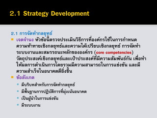 2.1 การจัดทากลยุทธ์
 เจตจานง หัวข้อนี้ ตรวจประเมินวิธีการที่องค์กรใช้ในการกาหนด
ความท้าทายเชิงกลยุทธ์และความได้เปรียบเชิงกลยุทธ์ การจัดทา
ระบบงานและสมรรถนะหลักขององค์กร (core competencies)
วัตถุประสงค์เชิงกลยุทธ์และเป้าประสงค์ที่มีความสัมพันธ์กัน เพื่อทา
ให้ผลการดาเนินการโดยรวมมีความสามารถในการแข่งขัน และมี
ความสาเร็จในอนาคตดียิ่งขึ้น
 ข้อสังเกต
 มีบริบทสาหรับการจัดทากลยุทธ์
 มีพื้นฐานการปฏิบัติการที่มุ่งเน้นอนาคต
 เป็นผู้นาในการแข่งขัน
 มีระบบงาน
 