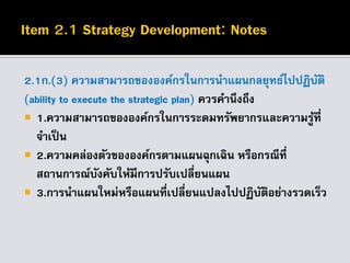 2.1ก.(3) ความสามารถขององค์กรในการนาแผนกลยุทธ์ไปปฏิบัติ
(ability to execute the strategic plan) ควรคานึงถึง
 1.ความสามารถขององค์กรในการระดมทรัพยากรและความรู้ที่
จาเป็น
 2.ความคล่องตัวขององค์กรตามแผนฉุกเฉิน หรือกรณีที่
สถานการณ์บังคับให้มีการปรับเปลี่ยนแผน
 3.การนาแผนใหม่หรือแผนที่เปลี่ยนแปลงไปปฏิบัติอย่างรวดเร็ว
 