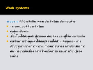ระบบงาน ที่มีประสิทธิภาพและประสิทธิผล ประกอบด้วย
 การออกแบบที่มีประสิทธิผล
 มุ่งสู่การป้องกัน
 เชื่อมโยงไปยังลูกค้า ผู้ส่งมอบ พันธมิตร และผู้ให้ความร่วมมือ
 มุ่งเน้นการสร้างคุณค่าให้กับผู้มีส่วนได้ส่วนเสียทุกกลุ่ม การ
ปรับปรุงกระบวนการทางาน การลดรอบเวลา การประเมิน การ
พัฒนาอย่างต่อเนื่อง การสร้างนวัตกรรม และการเรียนรู้ของ
องค์กร
 