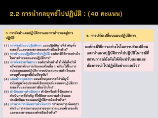 ก. การจัดทาแผนปฏิบัติการและการถ่ายทอดสู่การ
ปฏิบัติ
(1) การจัดทาแผนปฏิบัติการ แผนปฏิบัติการที่สาคัญทั้ง
ระยะสั้นและระยะยาวขององค์กรมีอะไรบ้าง?
(2) การนาแผนปฏิบัติการไปปฏิบัติ องค์กรมีวิธีการอย่างไร
ในการถ่ายทอดแผนปฏิบัติการ?
(3) การจัดสรรทรัพยากร องค์กรทาอย่างไรให้มั่นใจว่ามี
ทรัพยากรด้านการเงินและด้านอื่นๆ พร้อมใช้ในการ
สนับสนุนแผนปฏิบัติการจนประสบความสาเร็จและ
บรรลุพันธะผูกพันในปัจจุบัน?
(4) แผนด้านบุคลากร แผนด้านบุคลากรที่สาคัญที่
สนับสนุนวัตถุประสงค์เชิงกลยุทธ์และแผนปฏิบัติการ
ระยะสั้นและระยะยาวมีอะไรบ้าง?
(5) ตัววัดผลการดาเนินการ ตัววัดหรือตัวชี้วัดผลการ
ดาเนินการที่สาคัญ ที่ใช้ติดตามความสาเร็จและ
ประสิทธิผล ของแผนปฏิบัติการมีอะไรบ้าง?
(6) การคาดการณ์ผลการดาเนินการ การคาดการณ์ผลการ
ดาเนินการตามกรอบเวลาของการวางแผนทั้งระยะสั้น
และระยะยาวขององค์กรมีอะไรบ้าง?
ข. การปรับเปลี่ยนแผนปฏิบัติการ
องค์กรมีวิธีการอย่างไรในการปรับเปลี่ยน
และนาแผนปฏิบัติการไปปฏิบัติในกรณีที่
สถานการณ์บังคับให้ต้องปรับแผนและ
ต้องการนาไปปฏิบัติอย่างรวดเร็ว?
 