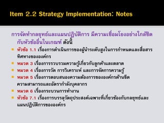 การจัดทากลยุทธ์และแผนปฏิบัติการ มีความเชื่อมโยงอย่างใกล้ชิด
กับหัวข้ออื่นในเกณฑ์ ดังนี้
 หัวข้อ 1.1 เรื่องการดาเนินการของผู้นาระดับสูงในการกาหนดและสื่อสาร
ทิศทางขององค์กร
 หมวด 3 เรื่องการรวบรวมความรู้เกี่ยวกับลูกค้าและตลาด
 หมวด 4 เรื่องการวัด การวิเคราะห์ และการจัดการความรู้
 หมวด 5 เรื่องการตอบสนองความต้องการขององค์กรด้านขีด
ความสามารถและอัตรากาลังบุคลากร
 หมวด 6 เรื่องกระบวนการทางาน
 หัวข้อ 7.1 เรื่องการบรรลุวัตถุประสงค์เฉพาะที่เกี่ยวข้องกับกลยุทธ์และ
แผนปฏิบัติการขององค์กร
 