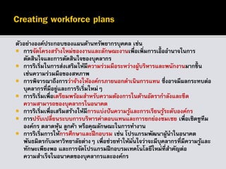 ตัวอย่างองค์ประกอบของแผนด้านทรัพยากรบุคคล เช่น
 การจัดโครงสร้างใหม่ของงานและลักษณะงานเพื่อเพิ่มการเอื้ออานาจในการ
ตัดสินใจและการตัดสินใจของบุคลากร
 การริเริ่มในการส่งเสริมให้มีความร่วมมือระหว่างผู้บริหารและพนักงานมากขึ้น
เช่นความร่วมมือของสหภาพ
 การพิจารณาถึงการว่าจ้างให้องค์กรภายนอกดาเนินการแทน ซึ่งอาจมีผลกระทบต่อ
บุคลากรที่มีอยู่และการริเริ่มใหม่ๆ
 การริเริ่มเพื่อเตรียมพร้อมสาหรับความต้องการในด้านอัตรากาลังและขีด
ความสามารถของบุคลากรในอนาคต
 การริเริ่มเพื่อเสริมสร้างให้มีการแบ่งปันความรู้และการเรียนรู้ระดับองค์กร
 การปรับเปลี่ยนระบบการบริหารค่าตอบแทนและการยกย่องชมเชย เพื่อเชิดชูทีม
องค์กร ตลาดหุ้น ลูกค้า หรือคุณลักษณะในการทางาน
 การริเริ่มการให้การศึกษาและฝึกอบรม เช่น โปรแกรมพัฒนาผู้นาในอนาคต
พันธมิตรกับมหาวิทยาลัยต่างๆ เพื่อช่วยทาให้มั่นใจว่าจะมีบุคลากรที่มีความรู้และ
ทักษะเพียงพอ และการจัดโปรแกรมฝึกอบรมเทคโนโลยีใหม่ที่สาคัญต่อ
ความสาเร็จในอนาคตของบุคลากรและองค์กร
 