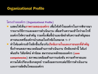 โครงร่างองค์กร (Organizational Profile)
 แสดงให้เห็นภาพรวมขององค์กร เพื่อให้เข้าใจองค์กรในการพิจารณา
รายงานวิธีการและผลการดาเนินงาน เพื่อสร้างความเข้าใจว่าอะไรที่
องค์กรให้ความสาคัญ รวมทั้งเพื่อชี้นาและจัดลาดับความสาคัญของ
สารสนเทศที่องค์กรนาเสนอในหัวข้อในหมวด 1-7
 ทาให้องค์กรเข้าใจลึกซึ้ งเกี่ยวกับปัจจัยภายในและภายนอกที่สาคัญ
ซึ่งกาหนดสภาพแวดล้อมด้านการดาเนินงาน ปัจจัยเหล่านี้ ได้แก่
พันธกิจ วิสัยทัศน์ ค่านิยม สมรรถนะหลักขององค์กร (core
competencies) สภาพแวดล้อมด้านการแข่งขัน ความท้าทายและ
ความได้เปรียบเชิงกลยุทธ์ รวมถึงผลกระทบต่อวิธีการดาเนินงาน
และการตัดสินใจขององค์กร
 