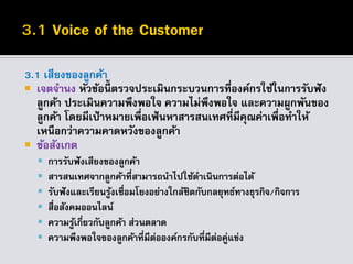 3.1 เสียงของลูกค้า
 เจตจานง หัวข้อนี้ ตรวจประเมินกระบวนการที่องค์กรใช้ในการรับฟัง
ลูกค้า ประเมินความพึงพอใจ ความไม่พึงพอใจ และความผูกพันของ
ลูกค้า โดยมีเป้าหมายเพื่อเฟ้นหาสารสนเทศที่มีคุณค่าเพื่อทาให้
เหนือกว่าความคาดหวังของลูกค้า
 ข้อสังเกต
 การรับฟังเสียงของลูกค้า
 สารสนเทศจากลูกค้าที่สามารถนาไปใช้ดาเนินการต่อได้
 รับฟังและเรียนรู้งเชื่อมโยงอย่างใกล้ชิดกับกลยุทธ์ทางธุรกิจ/กิจการ
 สื่อสังคมออนไลน์
 ความรู้เกี่ยวกับลูกค้า ส่วนตลาด
 ความพึงพอใจของลูกค้าที่มีต่อองค์กรกับที่มีต่อคู่แข่ง
 