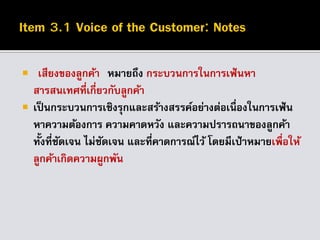  เสียงของลูกค้า หมายถึง กระบวนการในการเฟ้นหา
สารสนเทศที่เกี่ยวกับลูกค้า
 เป็นกระบวนการเชิงรุกและสร้างสรรค์อย่างต่อเนื่องในการเฟ้น
หาความต้องการ ความคาดหวัง และความปรารถนาของลูกค้า
ทั้งที่ชัดเจน ไม่ชัดเจน และที่คาดการณ์ไว้ โดยมีเป้าหมายเพื่อให้
ลูกค้าเกิดความผูกพัน
 