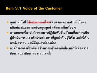  ลูกค้าหันไปใช้สื่อสังคมออนไลน์เพื่อแสดงความประทับใจต่อ
ผลิตภัณฑ์และการสนับสนุนลูกค้าเพิ่มมากขึ้นเรื่อยๆ
 สารสนเทศนี้ อาจได้มาจากการปฏิสัมพันธ์ในสังคมที่องค์กรเป็น
ผู้ดาเนินการเอง หรือผ่านช่องทางที่ลูกค้าเป็นผู้ริเริ่ม เหล่านี้ เป็น
แหล่งสารสนเทศที่มีคุณค่าต่อองค์กร
 องค์กรอาจจาเป็นต้องสร้างความคุ้นเคยกับสื่อเหล่านี้ เพื่อตรวจ
ติดตามและติดตามสารสนเทศนี้
 