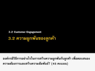 3.2 Customer Engagement
องค์กรมีวิธีการอย่างไรในการสร้างความผูกพันกับลูกค้า เพื่อตอบสนอง
ความต้องการและสร้างความสัมพันธ์? (45 คะแนน)
 