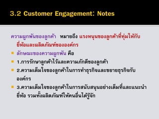 ความผูกพันของลูกค้า หมายถึง แรงหนุนของลูกค้าที่ทุ่มให้กับ
ยี่ห้อและผลิตภัณฑ์ขององค์กร
 ลักษณะของความผูกพัน คือ
 1.การรักษาลูกค้าไว้และความภักดีของลูกค้า
 2.ความเต็มใจของลูกค้าในการทาธุรกิจและขยายธุรกิจกับ
องค์กร
 3.ความเต็มใจของลูกค้าในการสนับสนุนอย่างเต็มที่และแนะนา
ยี่ห้อ รวมทั้งผลิตภัณฑ์ให้คนอื่นได้รู้จัก
 