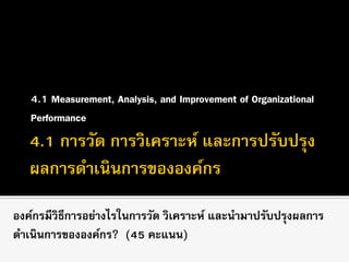 4.1 Measurement, Analysis, and Improvement of Organizational
Performance
องค์กรมีวิธีการอย่างไรในการวัด วิเคราะห์ และนามาปรับปรุงผลการ
ดาเนินการขององค์กร? (45 คะแนน)
 