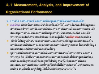 4.1 การวัด การวิเคราะห์ และการปรับปรุงผลการดาเนินการขององค์กร
 เจตจานง หัวข้อนี้ ตรวจประเมินวิธีการที่องค์กรใช้ในการเลือกและใช้ข้อมูลและ
สารสนเทศสาหรับการวัดผลการดาเนินการ การวิเคราะห์ และการทบทวน เพื่อ
สนับสนุนการวางแผนและการปรับปรุงการดาเนินการขององค์กร และเพื่อ
ปรับปรุงประสิทธิภาพ ประสิทธิผล เพื่อกระตุ้นให้เกิดนวัตกรรมขององค์กร
 หัวข้อนี้ เป็นศูนย์กลางของการรวบรวมและวิเคราะห์ข้อมูลและสารสนเทศใน
การวัดผลการดาเนินการและระบบการจัดการที่มีการบูรณาการ โดยอาศัยข้อมูล
และสารสนเทศด้านการเงินและด้านอื่นๆ
 จุดประสงค์ของการวัดผลการดาเนินการ การวิเคราะห์ การทบทวน และการ
ปรับปรุง คือ เพื่อชี้นาการจัดการกระบวนการขององค์กรให้บรรลุผลลัพธ์ของ
องค์กรและวัตถุประสงค์เชิงกลยุทธ์ที่สาคัญ รวมทั้งเพื่อคาดการณ์และ
ตอบสนองต่อการเปลี่ยนแปลงที่รวดเร็วหรือไม่ได้คาดคิดภายในหรือภายนอก
องค์กร รวมถึงเพื่อระบุวิธีปฏิบัติที่เป็นเลิศที่อาจนามาแบ่งปัน
 