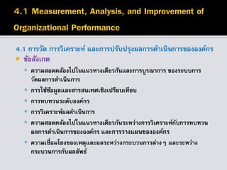 4.1 การวัด การวิเคราะห์ และการปรับปรุงผลการดาเนินการขององค์กร
 ข้อสังเกต
 ความสอดคล้องไปในแนวทางเดียวกันและการบูรณาการ ของระบบการ
วัดผลการดาเนินการ
 การใช้ข้อมูลและสารสนเทศเชิงเปรียบเทียบ
 การทบทวนระดับองค์กร
 การวิเคราะห์ผลดาเนินการ
 ความสอดคล้องไปในแนวทางเดียวกันระหว่างการวิเคราะห์กับการทบทวน
ผลการดาเนินการขององค์กร และการวางแผนขององค์กร
 ความเชื่อมโยงของเหตุและผลระหว่างกระบวนการต่างๆ และระหว่าง
กระบวนการกับผลลัพธ์
 