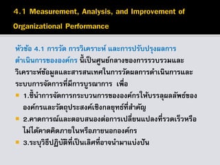 หัวข้อ 4.1 การวัด การวิเคราะห์ และการปรับปรุงผลการ
ดาเนินการขององค์กร นี้ เป็นศูนย์กลางของการรวบรวมและ
วิเคราะห์ข้อมูลและสารสนเทศในการวัดผลการดาเนินการและ
ระบบการจัดการที่มีการบูรณาการ เพื่อ
 1.ชี้นาการจัดการกระบวนการขององค์กรให้บรรลุผลลัพธ์ของ
องค์กรและวัตถุประสงค์เชิงกลยุทธ์ที่สาคัญ
 2.คาดการณ์และตอบสนองต่อการเปลี่ยนแปลงที่รวดเร็วหรือ
ไม่ได้คาดคิดภายในหรือภายนอกองค์กร
 3.ระบุวิธีปฏิบัติที่เป็นเลิศที่อาจนามาแบ่งปัน
 